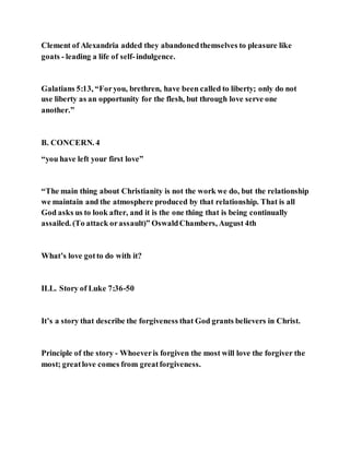 Clement of Alexandria added they abandonedthemselves to pleasure like
goats - leading a life of self-indulgence.
Galatians 5:13, “Foryou, brethren, have been called to liberty; only do not
use liberty as an opportunity for the flesh, but through love serve one
another.”
B. CONCERN. 4
“you have left your first love”
“The main thing about Christianity is not the work we do, but the relationship
we maintain and the atmosphere produced by that relationship. That is all
God asks us to look after, and it is the one thing that is being continually
assailed. (To attack orassault)” OswaldChambers, August 4th
What’s love gotto do with it?
ILL. Story of Luke 7:36-50
It’s a story that describe the forgiveness that God grants believers in Christ.
Principle of the story - Whoeveris forgiven the most will love the forgiver the
most; greatlove comes from greatforgiveness.
 