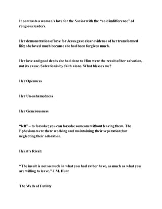 It contrasts a woman’s love for the Saviorwith the “coldindifference” of
religious leaders.
Her demonstration of love for Jesus gave clearevidence of her transformed
life; she loved much because she had been forgiven much.
Her love and gooddeeds she had done to Him were the result of her salvation,
not its cause. Salvationis by faith alone. What blesses me?
Her Openness
Her Un-ashamedness
Her Generousness
“left” – to forsake;you can forsake someonewithout leaving them. The
Ephesians were there working and maintaining their separation;but
neglecting their adoration.
Heart’s Rival:
“The insult is not so much in what you had rather have, as much as what you
are willing to leave.” J.M. Hunt
The Wells of Futility
 