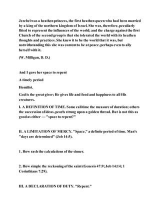 Jezebelwas a heathenprincess, the first heathen queen who had been married
by a king of the northern kingdom of Israel. She was, therefore, peculiarly
fitted to represent the influences of the world; and the charge againstthe first
Church of the secondgroup is that she tolerated the world with its heathen
thoughts and practices. She knew it to be the world that it was, but
notwithstanding this she was contentto be at peace, perhaps even to ally
herself with it.
(W. Milligan, D. D.)
And I gave her space to repent
A timely period
Homilist.
God is the greatgiver; He gives life and food and happiness to all His
creatures.
I. A DEFINITION OF TIME. Some calltime the measure of duration; others
the successionofideas, pearls strung upon a golden thread. But is not this as
goodas either — "space to repent?"
II. A LIMITATION OF MERCY. "Space," a definite period of time. Man's
"days are determined" (Job 14:5).
1. How rash the calculations of the sinner.
2. How simple the reckoning of the saint (Genesis 47:9;Job 14:14; 1
Corinthians 7:29).
III. A DECLARATION OF DUTY. "Repent."
 