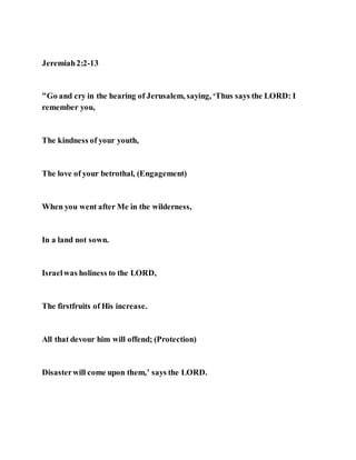 Jeremiah2:2-13
"Go and cry in the hearing of Jerusalem, saying, ‘Thus says the LORD: I
remember you,
The kindness of your youth,
The love of your betrothal, (Engagement)
When you went after Me in the wilderness,
In a land not sown.
Israelwas holiness to the LORD,
The firstfruits of His increase.
All that devour him will offend; (Protection)
Disasterwill come upon them,’ says the LORD.
 