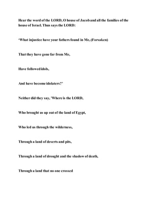 Hear the word of the LORD, O house of Jacoband all the families of the
house of Israel. Thus says the LORD:
‘What injustice have your fathers found in Me, (Forsaken)
That they have gone far from Me,
Have followedidols,
And have become idolaters?’
Neither did they say, 'Where is the LORD,
Who brought us up out of the land of Egypt,
Who led us through the wilderness,
Through a land of deserts and pits,
Through a land of drought and the shadow of death,
Through a land that no one crossed
 
