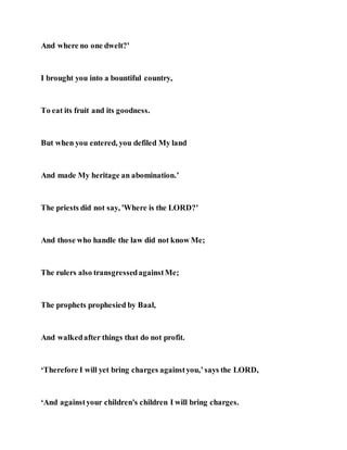 And where no one dwelt?'
I brought you into a bountiful country,
To eat its fruit and its goodness.
But when you entered, you defiled My land
And made My heritage an abomination.’
The priests did not say, 'Where is the LORD?'
And those who handle the law did not know Me;
The rulers also transgressedagainstMe;
The prophets prophesied by Baal,
And walkedafter things that do not profit.
‘Therefore I will yet bring charges againstyou,’says the LORD,
‘And againstyour children's children I will bring charges.
 