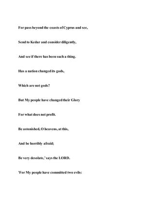 For pass beyond the coasts ofCyprus and see,
Send to Kedar and considerdiligently,
And see if there has been such a thing.
Has a nation changedits gods,
Which are not gods?
But My people have changedtheir Glory
For what does not profit.
Be astonished, O heavens, at this,
And be horribly afraid;
Be very desolate,’says the LORD.
'For My people have committed two evils:
 