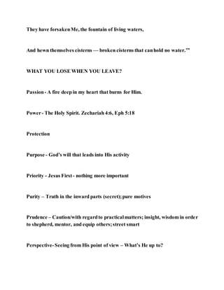 They have forsakenMe, the fountain of living waters,
And hewn themselves cisterns — broken cisterns that canhold no water.’”
WHAT YOU LOSE WHEN YOU LEAVE?
Passion- A fire deep in my heart that burns for Him.
Power- The Holy Spirit. Zechariah 4:6, Eph 5:18
Protection
Purpose - God’s will that leads into His activity
Priority - Jesus First - nothing more important
Purity – Truth in the inward parts (secret);pure motives
Prudence – Caution/with regardto practicalmatters; insight, wisdom in order
to shepherd, mentor, and equip others;street smart
Perspective-Seeing from His point of view – What’s He up to?
 