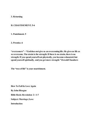 3. Returning
D. CHASTISEMENT. 5-6
1. Punishment. 5
2. Promise. 6
“overcomers”– “Goddoes not give us an overcoming life; He gives us life as
we overcome. The strain is the strength. If there is no strain, there is no
strength. If you spend yourself out physically, you become exhausted;but
spend yourself spiritually, and you get more strength.” OswaldChambers
The “tree of life” is your nourishment.
How To Fall In Love Again
By John Bisagno
Bible Book:Revelation 2 : 1-7
Subject: Marriage;Love
Introduction
 