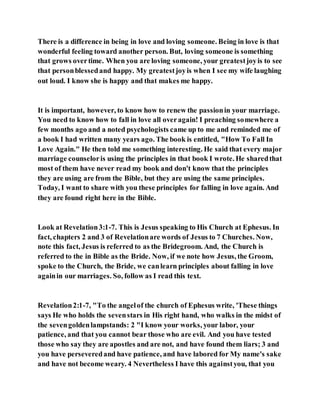 There is a difference in being in love and loving someone. Being in love is that
wonderful feeling toward another person. But, loving someone is something
that grows overtime. When you are loving someone, your greatestjoyis to see
that personblessedand happy. My greatestjoyis when I see my wife laughing
out loud. I know she is happy and that makes me happy.
It is important, however, to know how to renew the passionin your marriage.
You need to know how to fall in love all overagain! I preaching somewhere a
few months ago and a noted psychologists came up to me and reminded me of
a book I had written many years ago. The book is entitled, "How To Fall In
Love Again." He then told me something interesting. He said that every major
marriage counseloris using the principles in that book I wrote. He sharedthat
most of them have never read my book and don't know that the principles
they are using are from the Bible, but they are using the same principles.
Today, I want to share with you these principles for falling in love again. And
they are found right here in the Bible.
Look at Revelation3:1-7. This is Jesus speaking to His Church at Ephesus. In
fact, chapters 2 and 3 of Revelationare words of Jesus to 7 Churches. Now,
note this fact, Jesus is referred to as the Bridegroom. And, the Church is
referred to the in Bible as the Bride. Now, if we note how Jesus, the Groom,
spoke to the Church, the Bride, we canlearn principles about falling in love
againin our marriages. So, follow as I read this text.
Revelation2:1-7, "To the angelof the church of Ephesus write, 'These things
says He who holds the sevenstars in His right hand, who walks in the midst of
the sevengoldenlampstands: 2 "I know your works, your labor, your
patience, and that you cannot bear those who are evil. And you have tested
those who say they are apostles and are not, and have found them liars; 3 and
you have perseveredand have patience, and have labored for My name's sake
and have not become weary. 4 Nevertheless I have this againstyou, that you
 