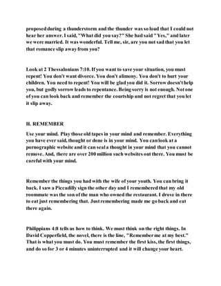 proposedduring a thunderstorm and the thunder was so loud that I could not
hear her answer. I said, "What did you say?" She had said "Yes," and later
we were married. It was wonderful. Tell me, sir, are you not sad that you let
that romance slip awayfrom you?
Look at 2 Thessalonians 7:10. If you want to save your situation, you must
repent! You don't want divorce. You don't alimony. You don't to hurt your
children. You need to repent! You will be gladyou did it. Sorrow doesn'thelp
you, but godly sorrow leads to repentance. Being sorry is not enough. Notone
of you can look back and remember the courtship and not regret that you let
it slip away.
II. REMEMBER
Use your mind. Play those old tapes in your mind and remember. Everything
you have ever said, thought or done is in your mind. You canlook at a
pornographic website and it can seala thought in your mind that you cannot
remove. And, there are over 200 million such websites out there. You must be
careful with your mind.
Remember the things you had with the wife of your youth. You can bring it
back. I saw a Piccadilly sign the other day and I remembered that my old
roommate was the son of the man who owned the restaurant. I drove in there
to eat just remembering that. Justremembering made me go back and eat
there again.
Philippians 4:8 tells us how to think. We must think on the right things. In
David Copperfield, the novel, there is the line, "Rememberme at my best."
That is what you must do. You must remember the first kiss, the first things,
and do so for 3 or 4 minutes uninterrupted and it will change your heart.
 