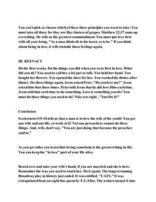 You can't pick or choose whichof these three principles you want to take. You
must take all three for they are like clusters of grapes. Matthew 22:37 sums up
everything. He tells us the greatestcommandment. You must put love first
with all your being. "As a man thinketh in his heart, so is he." If you think
about being in love, it will rekindle those feelings again.
III. REENACT
Do the first works. Do the things you did when you were first in love. What
did you do? You used to call her a lot just to talk. You held her hand. You
bought her flowers. You openedthe door for her. You washedthe dishes after
dinner. Do those things again. Jesus askedPeter, "Do youlove me?" Jesus
askedhim that three times. Petertold Jesus that he did love Him eachtime.
Jesus told him eachtime to do something. Love is something you do! You
must do those things you used to do! Nike was right , "JustDo It!"
Conclusion
Ecclesiastes9:9-10 tells us that a man is to love the wife of his youth! You get
one wife and one life, so work at it! Not one personhere cannot do these
things. And, wife, don't say, "You are just doing that because the preacher
said to."
As you get older you learn that loving somebody is the greatestthing in life.
You can keepthe "in love" part of your life alive.
Reachoverand take your wife's hand, if you are married and she is here.
Remember the way you used to touch her. Do it again. The longestrunning
Broadwayplay in history just ended. It was entitled, "CATS." It was
extrapolatedfrom an eight line poem by T.S. Eliot. The writers turned it into
 