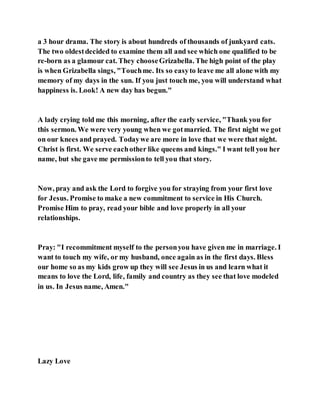 a 3 hour drama. The story is about hundreds of thousands of junkyard cats.
The two oldestdecided to examine them all and see which one qualified to be
re-born as a glamour cat. They chooseGrizabella. The high point of the play
is when Grizabella sings, "Touchme. Its so easyto leave me all alone with my
memory of my days in the sun. If you just touch me, you will understand what
happiness is. Look! A new day has begun."
A lady crying told me this morning, after the early service, "Thank you for
this sermon. We were very young when we gotmarried. The first night we got
on our knees and prayed. Todaywe are more in love that we were that night.
Christ is first. We serve eachother like queens and kings." I want tell you her
name, but she gave me permissionto tell you that story.
Now, pray and ask the Lord to forgive you for straying from your first love
for Jesus. Promise to make a new commitment to service in His Church.
Promise Him to pray, read your bible and love properly in all your
relationships.
Pray: "I recommitment myself to the personyou have given me in marriage. I
want to touch my wife, or my husband, once again as in the first days. Bless
our home so as my kids grow up they will see Jesus in us and learn what it
means to love the Lord, life, family and country as they see that love modeled
in us. In Jesus name, Amen."
Lazy Love
 