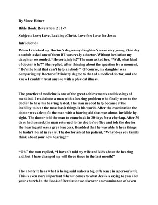 By Vince Hefner
Bible Book:Revelation 2 : 1-7
Subject: Love; Love, Lacking;Christ, Love for; Love for Jesus
Introduction
When I receivedmy Doctor’s degree my daughter’s were very young. One day
an adult askedone of them if I was really a doctor. Without hesitation my
daughter responded, “He certainly is!” The man askedher, “Well, what kind
of doctor is he?” She replied, after thinking about the question for a moment,
“He’s the kind that can’t help anybody!” Of course, my daughter was
comparing my Doctorof Ministry degree to that of a medical doctor, and she
knew I couldn’t treat anyone with a physical illness.
The practice of medicine is one of the greatachievements and blessings of
mankind. I read about a man with a hearing problem who finally went to the
doctor to have his hearing tested. The man needed help because ofthe
inability to hear the most basic things in his world. After the examination the
doctor was able to fit the man with a hearing aid that was almost invisible by
sight. The doctortold the man to come back in 30 days for a checkup. After 30
days had passed, the man returned to the doctor’s office and told the doctor
the hearing aid was a greatsuccess. He added that he was able to hear things
he hadn’t heard in years. The doctor askedhis patient, “What does you family
think about your new hearing?”
“Oh,” the man replied, “I haven’t told my wife and kids about the hearing
aid, but I have changedmy will three times in the last month!”
The ability to hear what is being said makes a big difference in a person’s life.
This is even more important when it comes to what Jesus is saying to you and
your church. In the Book of Revelationwe discover an examination of seven
 