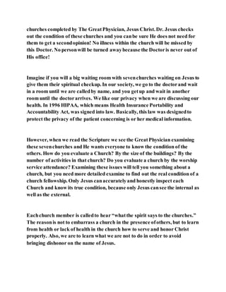 churches completed by The GreatPhysician, Jesus Christ. Dr. Jesus checks
out the condition of these churches and you canbe sure He does not need for
them to get a secondopinion! No illness within the church will be missed by
this Doctor. No personwill be turned awaybecause the Doctoris never out of
His office!
Imagine if you will a big waiting room with sevenchurches waiting on Jesus to
give them their spiritual checkup. In our society, we go to the doctorand wait
in a room until we are calledby name, and you getup and wait in another
room until the doctorarrives. We like our privacy when we are discussing our
health. In 1996 HIPAA, which means Health Insurance Portability and
Accountability Act, was signed into law. Basically, this law was designedto
protect the privacy of the patient concerning is or her medical information.
However, when we read the Scripture we see the GreatPhysician examining
these sevenchurches and He wants everyone to know the condition of the
others. How do you evaluate a Church? By the size of the buildings? By the
number of activities in that church? Do you evaluate a church by the worship
service attendance? Examining these issues will tell you something about a
church, but you need more detailed examine to find out the real condition of a
church fellowship. Only Jesus canaccuratelyand honestly inspect each
Church and know its true condition, because only Jesus cansee the internal as
well as the external.
Eachchurch member is calledto hear “whatthe spirit says to the churches.”
The reasonis not to embarrass a church in the presence ofothers, but to learn
from health or lack of health in the church how to serve and honor Christ
properly. Also, we are to learn what we are not to do in order to avoid
bringing dishonor on the name of Jesus.
 