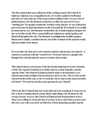 The first church that gets calledout of the waiting room is the Church in
Ephesus. Ephesus was a magnificent city. It was the capitalof 16 Roman
provinces of Asia and one of the largestand wealthiest cities. It was a city of
political power, for the Romans wanted to see this city succeed. It was a
“melting pot” for people around the world to come and live. It was a financial
powerbecause its placementbetweenthe Eastand the Westmade it accessible
by land and by sea. The Romans wantedthis city to hold religious intrigue for
the restof the world. They wanted different religions to meld togetherand
blend all thoughts into one. The Romans worshipped the fertility goddess
Diana and a temple, consideredto be one of the wonders of the ancient world,
had been built in her honor.
It was in this city that our Lord wanted a church, and not just any church - a
church to reachout with the “GoodNews” ofJesus Christto a people who
thought they already had the answers to time and eternity.
This church had receivedsome of the best leadership known in the Christian
world. The Apostle Paul had served this church, so had Timothy, and the
Apostle John. The Church of Ephesus had to make a decisionthat every
church must make in light of its locationin a town or city. “Do we take on the
characteristicsofthe city, or do we want the city to take on the characteristics
of Christ?” We need to ask this same question in our Church!
This is the first Church that our Lord calls out to be examined. I want you see
how a hard working church cando all the right things, but do them for the
wrong reasons.You see, the Church of Ephesus had forgottenhow to love.
They were willing to work, but they were lazy in love, and when you lose your
first love, you will ceaseto be an effective, Christ-honoring, healthy church.
 