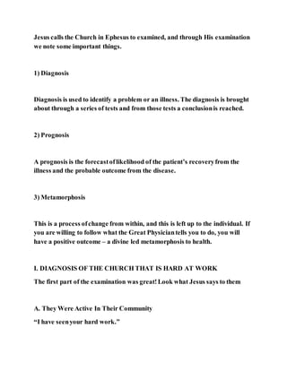Jesus calls the Church in Ephesus to examined, and through His examination
we note some important things.
1) Diagnosis
Diagnosis is used to identify a problem or an illness. The diagnosis is brought
about through a series of tests and from those tests a conclusionis reached.
2) Prognosis
A prognosis is the forecastoflikelihood of the patient’s recoveryfrom the
illness and the probable outcome from the disease.
3) Metamorphosis
This is a process ofchange from within, and this is left up to the individual. If
you are willing to follow what the Great Physiciantells you to do, you will
have a positive outcome – a divine led metamorphosis to health.
I. DIAGNOSIS OF THE CHURCH THAT IS HARD AT WORK
The first part of the examination was great!Look what Jesus says to them
A. They Were Active In Their Community
“I have seenyour hard work.”
 