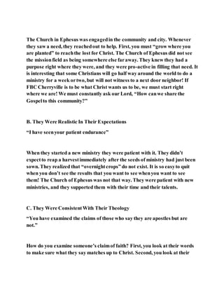 The Church in Ephesus was engagedin the community and city. Whenever
they saw a need, they reachedout to help. First, you must “grow where you
are planted” to reachthe lost for Christ. The Church of Ephesus did not see
the missionfield as being somewhere else faraway. They knew they had a
purpose right where they were, and they were pro-active in filling that need. It
is interesting that some Christians will go half way around the world to do a
ministry for a week ortwo, but will not witness to a next door neighbor! If
FBC Cherryville is to be what Christ wants us to be, we must start right
where we are! We must constantly ask our Lord, “How canwe share the
Gospelto this community?”
B. They Were Realistic In Their Expectations
“I have seenyour patient endurance”
When they started a new ministry they were patient with it. They didn’t
expectto reap a harvestimmediately after the seeds of ministry had just been
sown. They realized that “overnightcrops” do not exist. It is so easyto quit
when you don’t see the results that you want to see whenyou want to see
them! The Church of Ephesus was not that way. They were patient with new
ministries, and they supported them with their time and their talents.
C. They Were ConsistentWith Their Theology
“You have examined the claims of those who say they are apostles but are
not.”
How do you examine someone’s claimof faith? First, you look at their words
to make sure what they say matches up to Christ. Second, you look at their
 