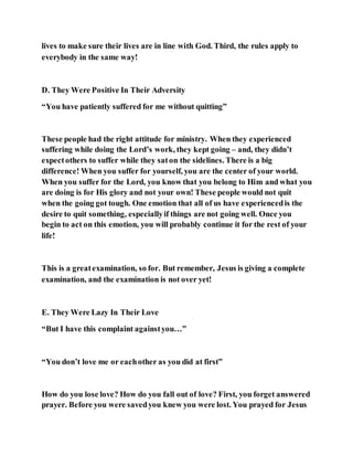 lives to make sure their lives are in line with God. Third, the rules apply to
everybody in the same way!
D. They Were Positive In Their Adversity
“You have patiently suffered for me without quitting”
These people had the right attitude for ministry. When they experienced
suffering while doing the Lord’s work, they kept going – and, they didn’t
expectothers to suffer while they saton the sidelines. There is a big
difference! When you suffer for yourself, you are the center of your world.
When you suffer for the Lord, you know that you belong to Him and what you
are doing is for His glory and not your own! These people would not quit
when the going got tough. One emotion that all of us have experiencedis the
desire to quit something, especiallyif things are not going well. Once you
begin to act on this emotion, you will probably continue it for the rest of your
life!
This is a greatexamination, so for. But remember, Jesus is giving a complete
examination, and the examination is not over yet!
E. They Were Lazy In Their Love
“But I have this complaint againstyou…”
“You don’t love me or eachother as you did at first”
How do you lose love? How do you fall out of love? First, you forget answered
prayer. Before you were savedyou knew you were lost. You prayed for Jesus
 