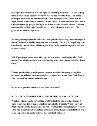 to forgive you and come into the right relationship with Him. It is so exciting
when we are saved because we know that we are loved by God. This same
principle holds true with relationships. Didn’t you pray for God to put the
right person in your life to marry? I know I did! I was so excitedwhen I knew
God answeredmy prayer for my wife. I was excitedbecause I knew Godwas
interestedin my life, who I would marry, where I would work, etc… Be
grateful for answeredprayer!
Second, you forgo grateful behavior. You get into the daily grind and forgetto
honor God with what He has given you spiritually, financially, physically, and
emotionally. You will out of love if you forgetto be grateful to your Lord and
to your spouse.
Third, you forge aheadwith what you want without considering what God
wants. This also happens in you relationship with your spouse and other loved
ones.
Fourth, you feel the grass is greenersomewhere else!You stop loving God
because you feelthat someone else deservesyour love more than God! This is
also true with an earthly relationship.
If you want greenerpasture, water your own lawn!
II. THE PROGNOSIS OF THE CHURCH THAT IS LAZY AT LOVE
What does Jesus sayto correctthe problem that He has just diagnosed? I
want to say that this was not shocking news to the Church. When you read
Paul’s Epistle to the Ephesians, you will see atleasttwenty references to love!
They had symptoms of being lazy at love for a long time! Jesus told them to do
some important things to get over this spiritual sickness!
 