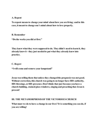 A. Repent
To repent means to change your mind about how you are living; and in this
case, it meant to change one’s mind about how to love properly.
B. Remember
“Do the works you did at first.”
They knew what they were supposed to do. They didn’t need to learn it, they
already knew it - they just neededto put what they already knew into
practice.
C. Regret
“I will come and remove your lampstand”
Jesus was telling them that unless they changedthe prognosis was not good.
Without correction, this church was going to no longer have HIS authority,
HIS blessings, orHIS presence. Don’tthink that just because you have a
church building, stained glass windows, singing and preaching that Jesus is
present!
III. THE METAMORPHOSISOF THE VICTORIOUS CHURCH
What must we do to have a change in our lives? It is something you can do, if
you are willing!
 