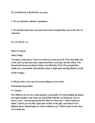 IV. ETERNALLY RUINOUS. Lessons:
1. We are Divinely calledto repentance.
2. We should repent now, because now is the acceptedtime, now is the day of
salvation.
(J. S. Exell, M. A.)
Space to repent
John Trapp.
"In space comes grace"proves not always a true proverb. They that defer the
work, and saythat men may repent hereafter, say truly, but not safely. The
branch that bears not timely fruit is cut off (John 15:2). The ground that
yields not a seasonable andsuitable return is nigh unto cursing (Hebrews 6:8).
(John Trapp.)
I will give unto every one of you according to your works
Self-prepared penalties
G. Vianney.
My children, if you saw a man prepare a greatpile of wood, heaping up fagots
one upon another, and when you askedhim what he was doing, he were to
answeryou, "I am preparing the fire that is to burn me," what would you
think? And if you saw this same man setfire to the pile, and when it was
lighted, throw himself upon it, what would you say? This is what we do when
we commit sin.
 