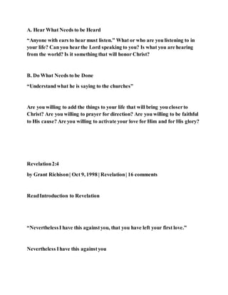A. Hear What Needs to be Heard
“Anyone with ears to hear must listen.” What or who are you listening to in
your life? Can you hearthe Lord speaking to you? Is what you are hearing
from the world? Is it something that will honor Christ?
B. Do What Needs to be Done
“Understand what he is saying to the churches”
Are you willing to add the things to your life that will bring you closerto
Christ? Are you willing to prayer for direction? Are you willing to be faithful
to His cause? Are you willing to activate your love for Him and for His glory?
Revelation2:4
by Grant Richison| Oct 9, 1998 | Revelation| 16 comments
ReadIntroduction to Revelation
“NeverthelessI have this againstyou, that you have left your first love.”
Nevertheless Ihave this againstyou
 