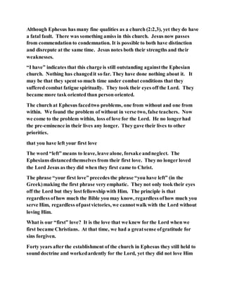 Although Ephesus has many fine qualities as a church (2:2,3), yet they do have
a fatal fault. There was something amiss in this church. Jesus now passes
from commendation to condemnation. It is possible to both have distinction
and disrepute at the same time. Jesus notes both their strengths and their
weaknesses.
“I have” indicates that this charge is still outstanding againstthe Ephesian
church. Nothing has changedit so far. They have done nothing about it. It
may be that they spent so much time under combat conditions that they
suffered combat fatigue spiritually. They took their eyes off the Lord. They
became more task oriented than person oriented.
The church at Ephesus facedtwo problems, one from without and one from
within. We found the problem of without in verse two, false teachers. Now
we come to the problem within, loss of love for the Lord. He no longerhad
the pre-eminence in their lives any longer. They gave their lives to other
priorities.
that you have left your first love
The word “left” means to leave, leave alone, forsake andneglect. The
Ephesians distancedthemselves from their first love. They no longer loved
the Lord Jesus as they did when they first came to Christ.
The phrase “your first love” precedes the phrase “you have left” (in the
Greek)making the first phrase very emphatic. They not only took their eyes
off the Lord but they lostfellowship with Him. The principle is that
regardless ofhow much the Bible you may know, regardless ofhow much you
serve Him, regardless ofpastvictories, we cannotwalk with the Lord without
loving Him.
What is our “first” love? It is the love that we knew for the Lord when we
first became Christians. At that time, we had a greatsense ofgratitude for
sins forgiven.
Forty years after the establishment of the church in Ephesus they still held to
sound doctrine and workedardently for the Lord, yet they did not love Him
 