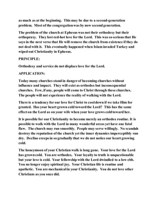 as much as at the beginning. This may be due to a second-generation
problem. Most of the congregationwas by now secondgeneration.
The problem of the church at Ephesus was not their orthodoxy but their
orthopraxy. They lost red-hot love for the Lord. This was so serious that He
says in the next verse that He will remove the church from existence if they do
not dealwith it. This eventually happened when Islam invaded Turkey and
wiped out Christianity in Ephesus.
PRINCIPLE:
Orthodoxy and service do not displace love for the Lord.
APPLICATION:
Today many churches stand in dangerof becoming churches without
influence and impact. They will exist as orthodox but inconsequential
churches. Few, if any, people will come to Christ through these churches.
The people will not experience the reality of walking with the Lord.
There is a tendency for our love for Christ to cooldown if we take Him for
granted. Has your heart grown cold towardthe Lord? This has the same
effecton the Lord as on your wife when your love grows coldtoward her.
It is possible for our Christianity to become merely an orthodox routine. It is
possible to walk with the Lord in many wonderful areas yet have one fatal
flaw. The church may run smoothly. People may serve willingly. No scandals
destroy the reputation of the church yet the inner dynamics imperceptibly run
dry. Decline creeps in so gradually that we do not notice our heart growing
cold.
The honeymoon of your Christian walk is long gone. Your love for the Lord
has growncold. You are orthodox. Your loyalty to truth is unquestionable
but your love is cold. Your fellowship with the Lord dwindled to a low ebb.
You no longer enjoy spiritual joy. Your Christian life is routine and
apathetic. You are mechanicalin your Christianity. You do not love other
Christians as you once did.
 