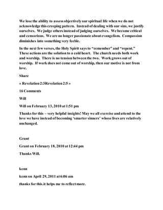 We lose the ability to assessobjectivelyour spiritual life when we do not
acknowledge this creeping pattern. Instead of dealing with our sins, we justify
ourselves. We judge others instead of judging ourselves. We become critical
and censorious. We are no longer passionate aboutevangelism. Compassion
diminishes into something very feeble.
In the next few verses, the Holy Spirit says to “remember” and “repent.”
These actions are the solution to a cold heart. The church needs both work
and worship. There is no tension betweenthe two. Work grows out of
worship. If work does not come out of worship, then our motive is not from
love.
Share
« Revelation2:3Revelation2:5 »
16 Comments
Will
Will on February 13, 2010 at1:51 pm
Thanks for this – very helpful insights! May we all exercise andattend to the
love we have instead of becoming ‘smarter sinners’ whose lives are relatively
unchanged.
Grant
Grant on February 18, 2010 at12:44 pm
Thanks Will.
kenn
kenn on April 29, 2011 at6:06 am
thanks for this.it helps me to reflectmore.
 