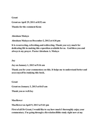 Grant
Grant on April 29, 2011 at8:52 am
Thanks for the comment Kenn
Abraham Malayo
Abraham Malayo on December2, 2012 at4:36 pm
It is resurrecting, refreshing,and redirecting. Thank you very much for
dedicating life in making this exposition available for us. God bless you and
always is my prayer. PastorAbraham A. Malayo
Jay
Jay on January 1, 2013 at9:16 am
Thank you for your commentary on this. It helps me to understand better and
assesmyself in studying this book.
Grant
Grant on January 3, 2013 at8:43 am
Thank you as wellJay
Maeflower
MaefloweronApril 9, 2013 at5:41 pm
First of all Dr Grant, I would like to sayhow much I thoroughly enjoy your
commentary. I’m going through a RevelationBible study right now at my
 