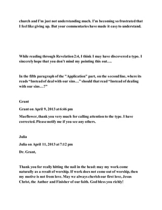church and I’m just not understanding much. I’m becoming so frustrated that
I feel like giving up. But your commentaries have made it easyto understand.
While reading through Revelation2:4, I think I may have discovereda typo. I
sincerelyhope that you don’t mind my pointing this out….
In the fifth paragraph of the "Application" part, on the secondline, where its
reads “Insteadof dealwith our sins…” should that read “Instead of dealing
with our sins…?”
Grant
Grant on April 9, 2013 at6:46 pm
Maeflower, thank you very much for calling attention to the type. I have
corrected. Pleasenotify me if you see any others.
Julia
Julia on April 11, 2013 at7:12 pm
Dr. Grant,
Thank you for really hitting the nail in the head: may my work come
naturally as a result of worship. If work does not come out of worship, then
my motive is not from love. May we always cherishour first love, Jesus
Christ, the Author and Finisher of our faith. God bless you richly!
 