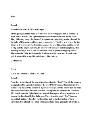 Julia
Daniel
Daniel on October3, 2015 at1:28 pm
In this paragraph the word love referees the word agape. And it forms as a
noun not as a verb. The Ephesians church left their first love not to Jesus.
They did many things for Jesus. Theypersistedsteadfastly, endured much for
the sake ofHis name, and have not grownweary. The first love is love for the
Church. It represents the feminine noun of the word implying not the actof
loving but the objectour love. In other words they are not stoping love , they
are stophaving a love. ( also recommend study Ephesians to grasp more).
Therefore the Holy Spirit uses the feminine word of love and Jesus is not a
girl. It shows His bride, His only love… The church.
God bless!!!!
Grant
Grant on October4, 2015 at8:43 am
Daniel,
Note that in the Greek the stress is on the adjective “first.” One of the issues in
interpreting this verse is what does the word “first” mean. Does it mean first
in the early days of the church in Ephesus? The joys of the time when we were
first convertedoften does not continue throughout the years of the Christian
life. In this case the Ephesianchurch neededto repent of their apathetic love
toward the Lord and fellow believers. Therefore, the word “first” does not
mean their primary love but the love they had at the beginning of their
salvation. The church was filled with secondand third generationChristians.
 