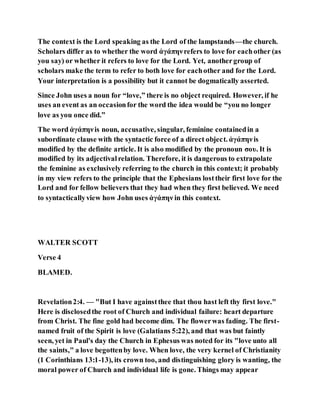 The context is the Lord speaking as the Lord of the lampstands—the church.
Scholars differ as to whether the word ἀγάπηνrefers to love for eachother (as
you say) or whether it refers to love for the Lord. Yet, anothergroup of
scholars make the term to refer to both love for eachother and for the Lord.
Your interpretation is a possibility but it cannot be dogmatically asserted.
Since John uses a noun for “love,” there is no object required. However, if he
uses an event as an occasionfor the word the idea would be “you no longer
love as you once did.”
The word ἀγάπηνis noun, accusative, singular, feminine containedin a
subordinate clause with the syntactic force of a direct object. ἀγάπηνis
modified by the definite article. It is also modified by the pronoun σου. It is
modified by its adjectivalrelation. Therefore, it is dangerous to extrapolate
the feminine as exclusively referring to the church in this context; it probably
in my view refers to the principle that the Ephesians losttheir first love for the
Lord and for fellow believers that they had when they first believed. We need
to syntacticallyview how John uses ἀγάπην in this context.
WALTER SCOTT
Verse 4
BLAMED.
Revelation2:4. — "But I have againstthee that thou hast left thy first love."
Here is disclosedthe root of Church and individual failure: heart departure
from Christ. The fine gold had become dim. The flowerwas fading. The first-
named fruit of the Spirit is love (Galatians 5:22), and that was but faintly
seen, yet in Paul's day the Church in Ephesus was noted for its "love unto all
the saints," a love begottenby love. When love, the very kernel of Christianity
(1 Corinthians 13:1-13), its crown too, and distinguishing glory is wanting, the
moral power of Church and individual life is gone. Things may appear
 