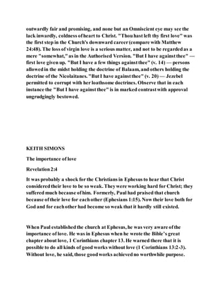 outwardly fair and promising, and none but an Omniscient eye may see the
lack inwardly, coldness ofheart to Christ. "Thouhast left thy first love" was
the first step in the Church's downward career(compare with Matthew
24:48). The loss of virgin love is a serious matter, and not to be regardedas a
mere "somewhat,"as in the Authorised Version. "But I have againstthee" —
first love given up. "But I have a few things againstthee" (v. 14) — persons
allowedin the midst holding the doctrine of Balaam, and others holding the
doctrine of the Nicolaitanes. "ButI have againstthee" (v. 20) — Jezebel
permitted to corrupt with her loathsome doctrines. Observe that in each
instance the "But I have againstthee" is in marked contrastwith approval
ungrudgingly bestowed.
KEITH SIMONS
The importance of love
Revelation2:4
It was probably a shock for the Christians in Ephesus to hear that Christ
consideredtheir love to be so weak. Theywere working hard for Christ; they
suffered much because ofhim. Formerly, Paul had praised that church
because oftheir love for eachother (Ephesians 1:15). Now their love both for
God and for eachother had become so weak that it hardly still existed.
When Paul establishedthe church at Ephesus, he was very aware ofthe
importance of love. He was in Ephesus when he wrote the Bible’s great
chapter about love, 1 Corinthians chapter 13. He warned there that it is
possible to do all kinds of good works without love (1 Corinthians 13:2-3).
Without love, he said, those goodworks achievedno worthwhile purpose.
 