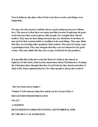 Now in Ephesus, the place where Paul wrote those words, such things were
happening.
We may ask why anyone would do sincere, good, and generous acts without
love. The answeris that there are many possible reasons. Peoplemay do good
works because theywant to please otherpeople, for example their church
leaders. They may do these things because they are afraid not to do them. It
may just be their custom, habit or tradition to do such things. They may think
that they are teaching other people by their actions. Theymay be trying a give
a goodimpression. They may imagine that they can save themselves by good
works. Theymay think that they have to pay God back for his goodness.
It is possible that John also wrote the Book of1 John to the church at
Ephesus. In that book, John teaches much more about Christian love. Perhaps
the Christians there thought that they loved God; but they hated eachother (1
John 4:20). John explained that love for other people is always the result of
The New Park Street Pulpit 1
Volume 4 Tell someone todayhow much you love Jesus Christ. 1
DECLENSIONFROM FIRST LOVE
NO. 217
A SERMON
DELIVERED ON SABBATH EVENING, SEPTEMBER26, 1858,
BY THE REV. C. H. SPURGEON,
 