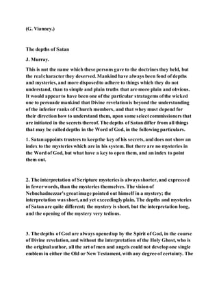 (G. Vianney.)
The depths of Satan
J. Murray.
This is not the name which these persons gave to the doctrines they held, but
the realcharacterthey deserved. Mankind have always been fond of depths
and mysteries, and more disposedto adhere to things which they do not
understand, than to simple and plain truths that are more plain and obvious.
It would appearto have been one of the particular stratagems ofthe wicked
one to persuade mankind that Divine revelationis beyond the understanding
of the inferior ranks of Church members, and that whey must depend for
their direction how to understand them, upon some selectcommissioners that
are initiated in the secrets thereof. The depths of Satandiffer from all things
that may be calleddepths in the Word of God, in the following particulars.
1. Satanappoints trustees to keepthe key of his secrets, anddoes not show an
index to the mysteries which are in his system. But there are no mysteries in
the Word of God, but what have a keyto open them, and an index to point
them out.
2. The interpretation of Scripture mysteries is always shorter, and expressed
in fewerwords, than the mysteries themselves. The vision of
Nebuchadnezzar's greatimage pointed out himself in a mystery; the
interpretation was short, and yet exceedinglyplain. The depths and mysteries
of Satan are quite different; the mystery is short, but the interpretation long,
and the opening of the mystery very tedious.
3. The depths of God are always openedup by the Spirit of God, in the course
of Divine revelation, and without the interpretation of the Holy Ghost, who is
the originalauthor, all the art of men and angels could not developone single
emblem in either the Old or New Testament, with any degree of certainty. The
 