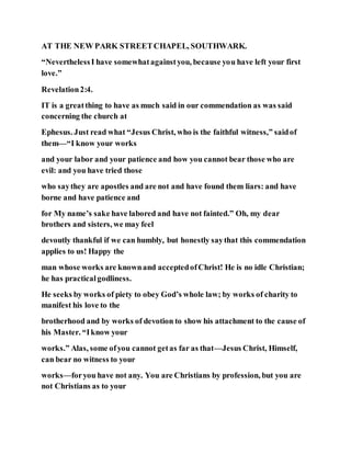 AT THE NEW PARK STREETCHAPEL, SOUTHWARK.
“NeverthelessI have somewhatagainstyou, because you have left your first
love.”
Revelation2:4.
IT is a greatthing to have as much said in our commendation as was said
concerning the church at
Ephesus. Just read what “Jesus Christ, who is the faithful witness,” saidof
them—“I know your works
and your labor and your patience and how you cannot bear those who are
evil: and you have tried those
who saythey are apostles and are not and have found them liars: and have
borne and have patience and
for My name’s sake have labored and have not fainted.” Oh, my dear
brothers and sisters, we may feel
devoutly thankful if we can humbly, but honestly saythat this commendation
applies to us! Happy the
man whose works are knownand acceptedofChrist! He is no idle Christian;
he has practicalgodliness.
He seeks by works of piety to obey God’s whole law; by works of charity to
manifest his love to the
brotherhood and by works of devotion to show his attachment to the cause of
his Master. “Iknow your
works.” Alas, some ofyou cannot getas far as that—Jesus Christ, Himself,
can bear no witness to your
works—foryou have not any. You are Christians by profession, but you are
not Christians as to your
 