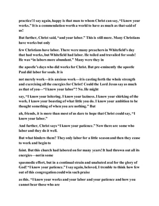 practice!I say again, happy is that man to whom Christ can say, “I know your
works.” It is a commendation worth a world to have as much as that said of
us!
But further, Christ said, “and your labor.” This is still more. Many Christians
have works but only
few Christians have labor. There were many preachers in Whitefield’s day
that had works, but Whitefield had labor. He toiled and travailed for souls!
He was “in labors more abundant.” Many were they in
the apostle’s days who did works for Christ. But pre-eminently the apostle
Paul did labor for souls. It is
not merely work—itis anxious work—itis casting forth the whole strength
and exercising all the energies for Christ! Could the Lord Jesus sayas much
as that of you—“I know your labor”? No. He might
say, “I know your loitering. I know your laziness. I know your shirking of the
work. I know your boasting of what little you do. I know your ambition to be
thought something of when you are nothing.” But
ah, friends, it is more than most of us dare to hope that Christ could say, “I
know your labor.”
And further, Christ says “I know your patience.” Now there are some who
labor and they do it well.
But what hinders them? They only labor for a little seasonand then they cease
to work and begin to
faint. But this church had labored on for many years!It had thrown out all its
energies—notin some
spasmodic effort, but in a continual strain and unabated zeal for the glory of
God! “I know your patience.” I sayagain, beloved, I tremble to think how few
out of this congregationcouldwin such praise
as this. “I know your works and your labor and your patience and how you
cannot bear those who are
 