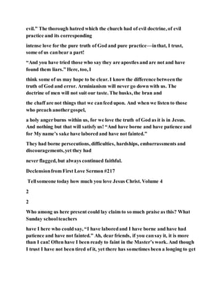 evil.” The thorough hatred which the church had of evil doctrine, of evil
practice and its corresponding
intense love for the pure truth of God and pure practice—inthat, I trust,
some of us canbear a part!
“And you have tried those who say they are apostles and are not and have
found them liars.” Here, too, I
think some of us may hope to be clear. I know the difference betweenthe
truth of God and error. Arminianism will never go down with us. The
doctrine of men will not suit our taste. The husks, the bran and
the chaff are not things that we canfeed upon. And when we listen to those
who preach anothergospel,
a holy angerburns within us, for we love the truth of God as it is in Jesus.
And nothing but that will satisfy us! “And have borne and have patience and
for My name’s sake have labored and have not fainted.”
They had borne persecutions, difficulties, hardships, embarrassments and
discouragements,yet they had
never flagged, but always continued faithful.
Declensionfrom First Love Sermon #217
Tellsomeone today how much you love Jesus Christ. Volume 4
2
2
Who among us here present could lay claim to so much praise as this? What
Sunday schoolteachers
have I here who could say, “I have laboredand I have borne and have had
patience and have not fainted.” Ah, dear friends, if you cansay it, it is more
than I can! Often have I been ready to faint in the Master’s work. And though
I trust I have not been tired of it, yet there has sometimes been a longing to get
 