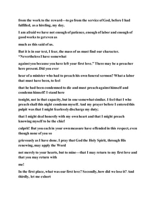 from the work to the reward—to go from the service ofGod, before I had
fulfilled, as a hireling, my day.
I am afraid we have not enough of patience, enough of labor and enough of
goodworks to geteven as
much as this said of us.
But it is in our text, I fear, the mass of us must find our character.
“NeverthelessI have somewhat
againstyou because you have left your first love.” There may be a preacher
here present. Did you ever
hear of a minister who had to preach his own funeral sermon? What a labor
that must have been, to feel
that he had been condemned to die and must preachagainsthimself and
condemn himself! I stand here
tonight, not in that capacity, but in one somewhatsimilar. I feel that I who
preach shall this night condemn myself. And my prayer before I enteredthis
pulpit was that I might fearlesslydischarge my duty;
that I might deal honestly with my ownheart and that I might preach
knowing myself to be the chief
culprit! But you eachin your ownmeasure have offended in this respect, even
though none of you so
grievously as I have done. I pray that God the Holy Spirit, through His
renewing, may apply the Word
not merely to your hearts, but to mine—that I may return to my first love and
that you may return with
me!
In the first place, what was our first love? Secondly, how did we lose it? And
thirdly, let me exhort
 