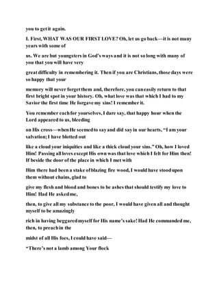 you to getit again.
I. First, WHAT WAS OUR FIRST LOVE? Oh, let us go back—it is not many
years with some of
us. We are but youngsters in God’s ways and it is not so long with many of
you that you will have very
greatdifficulty in remembering it. Then if you are Christians, those days were
so happy that your
memory will never forgetthem and, therefore, you caneasily return to that
first bright spot in your history. Oh, what love was that which I had to my
Savior the first time He forgave my sins! I remember it.
You remember eachfor yourselves, I dare say, that happy hour when the
Lord appeared to us, bleeding
on His cross—whenHe seemedto sayand did sayin our hearts, “I am your
salvation;I have blotted out
like a cloud your iniquities and like a thick cloud your sins.” Oh, how I loved
Him! Passing allloves except His own was that love which I felt for Him then!
If beside the door of the place in which I met with
Him there had been a stake ofblazing fire wood, I would have stoodupon
them without chains, glad to
give my flesh and blood and bones to be ashes that should testify my love to
Him! Had He askedme,
then, to give all my substance to the poor, I would have given all and thought
myself to be amazingly
rich in having beggaredmyself for His name’s sake!Had He commanded me,
then, to preachin the
midst of all His foes, I could have said—
“There’s not a lamb among Your flock
 