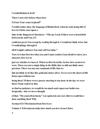 I would disdain to feed!
There’s not a foe before whose face
I’d fearYour cause to plead!”
I could realize, then, the language ofRutherford, when he said, being full of
love to Christ, once upon a
time in the dungeon of Aberdeen—“Oh, my Lord, if there were a broad hell
betweenme and You, if I
could not getat You except by wading through it, I would not think twice, but
I would plunge through it
all if I might embrace You and callYou mine.”
Now, it is that first love that you and I must confess Iam afraid we have, in a
measure, lost. Let us
just see whetherwe have it. When we first loved the Savior, how earnestwe
were. There was not a single thing in the Bible that we did not think most
precious. There was not one command of His that we
did not think to be like fine goldand choice silver. Neverwere the doors of His
house open without our
being there! If there were a prayer meeting at any hour in the day we were
there! Some saidof us that
we had no patience, we would do too much and expose our bodies too
frequently—but we never thought
of that. “Do yourself no harm,” was spokenin our ears. But we could have
done anything then! Why
Sermon #217 Declensionfrom First Love
Volume 4 Tell someone todayhow much you love Jesus Christ.
3
 