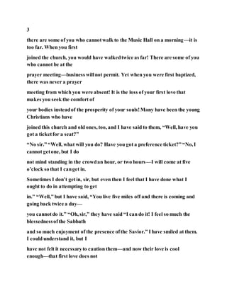 3
there are some of you who cannotwalk to the Music Hall on a morning—it is
too far. When you first
joined the church, you would have walkedtwice as far! There are some of you
who cannot be at the
prayer meeting—business willnot permit. Yet when you were first baptized,
there was never a prayer
meeting from which you were absent! It is the loss of your first love that
makes you seek the comfort of
your bodies insteadof the prosperity of your souls!Many have been the young
Christians who have
joined this church and old ones, too, and I have said to them, “Well, have you
got a ticketfor a seat?”
“No sir.” “Well, what will you do? Have you got a preference ticket?” “No,I
cannot getone, but I do
not mind standing in the crowdan hour, or two hours—I will come at five
o’clock so that I canget in.
Sometimes I don’t getin, sir, but even then I feel that I have done what I
ought to do in attempting to get
in.” “Well,” but I have said, “You live five miles off and there is coming and
going back twice a day—
you cannotdo it.” “Oh, sir,” they have said “I can do it! I feel so much the
blessednessofthe Sabbath
and so much enjoyment of the presence ofthe Savior.” I have smiled at them.
I could understand it, but I
have not felt it necessaryto caution them—and now their love is cool
enough—that first love does not
 