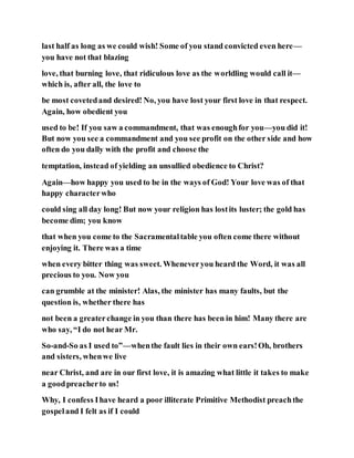 last half as long as we could wish! Some of you stand convicted even here—
you have not that blazing
love, that burning love, that ridiculous love as the worldling would call it—
which is, after all, the love to
be most covetedand desired! No, you have lost your first love in that respect.
Again, how obedient you
used to be! If you saw a commandment, that was enoughfor you—you did it!
But now you see a commandment and you see profit on the other side and how
often do you dally with the profit and choose the
temptation, instead of yielding an unsullied obedience to Christ?
Again—how happy you used to be in the ways of God! Your love was of that
happy characterwho
could sing all day long! But now your religion has lostits luster; the gold has
become dim; you know
that when you come to the Sacramentaltable you often come there without
enjoying it. There was a time
when every bitter thing was sweet. Wheneveryou heard the Word, it was all
precious to you. Now you
can grumble at the minister! Alas, the minister has many faults, but the
question is, whether there has
not been a greaterchange in you than there has been in him! Many there are
who say, “I do not hear Mr.
So-and-So as I used to”—whenthe fault lies in their own ears!Oh, brothers
and sisters, whenwe live
near Christ, and are in our first love, it is amazing what little it takes to make
a goodpreacherto us!
Why, I confess Ihave heard a poor illiterate Primitive Methodist preachthe
gospeland I felt as if I could
 