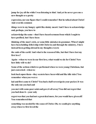 jump for joy all the while I was listening to him! And yet he never gave me a
new thought or a pretty
expression, nor one figure that I could remember! But he talked about Christ!
And even his common
things were to my hungry spirit like dainty meats!And I have to acknowledge
and, perhaps, you have to
acknowledge the same—thatI have heard sermons from which I ought to
have profited, but I have been
thinking of the man’s style, or some little mistakes in grammar. When I might
have been holding fellowship with Christ in and through the ministry, I have
instead been getting abroad in my thoughts even to
the ends of the earth! And what is the reasonof this, but that I have lost my
first love?
Again—when we were in our first love, what would we do for Christ! Now
how little will we do?
Some of the actions which we performed when we were young Christians, but
just converted—whenwe
look back upon them—they seemto have been wild and like idle tales!You
remember when you were a
lad and first came to Christ? You had a half-sovereignin your pocket. It was
the only one you had and
you met with some poor saint and gave it all away!You did not regret that
you had done it—your only
regretwas that you had not a greatdeal more, for you would have given all!
You remembered that
something was neededfor the cause of Christ. Oh, we could give anything
awaywhen we first loved the
 