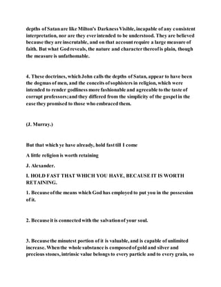 depths of Satanare like Milton's DarknessVisible, incapable of any consistent
interpretation, nor are they everintended to be understood. They are believed
because they are inscrutable, and on that accountrequire a large measure of
faith. But what Godreveals, the nature and characterthereofis plain, though
the measure is unfathomable.
4. These doctrines, whichJohn calls the depths of Satan, appear to have been
the dogmas of men, and the conceits ofsophisters in religion, which were
intended to render godliness more fashionable and agreeable to the taste of
corrupt professors;and they differed from the simplicity of the gospelin the
ease they promised to those who embraced them.
(J. Murray.)
But that which ye have already, hold fasttill I come
A little religion is worth retaining
J. Alexander.
I. HOLD FAST THAT WHICH YOU HAVE, BECAUSE IT IS WORTH
RETAINING.
1. Becauseofthe means which God has employed to put you in the possession
of it.
2. Becauseit is connectedwith the salvationof your soul.
3. Becausethe minutest portion of it is valuable, and is capable of unlimited
increase. Whenthe whole substance is composedofgold and silver and
precious stones, intrinsic value belongs to every particle and to every grain, so
 