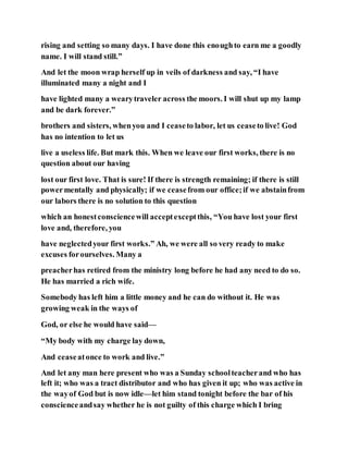 rising and setting so many days. I have done this enoughto earn me a goodly
name. I will stand still.”
And let the moon wrap herself up in veils of darkness and say, “I have
illuminated many a night and I
have lighted many a wearytraveler across the moors. I will shut up my lamp
and be dark forever.”
brothers and sisters, whenyou and I ceaseto labor, let us ceaseto live! God
has no intention to let us
live a useless life. But mark this. When we leave our first works, there is no
question about our having
lost our first love. That is sure! If there is strength remaining; if there is still
powermentally and physically; if we ceasefrom our office;if we abstainfrom
our labors there is no solution to this question
which an honestconsciencewill acceptexceptthis, “You have lost your first
love and, therefore, you
have neglectedyour first works.” Ah, we were all so very ready to make
excuses forourselves. Many a
preacherhas retired from the ministry long before he had any need to do so.
He has married a rich wife.
Somebody has left him a little money and he can do without it. He was
growing weak in the ways of
God, or else he would have said—
“My body with my charge lay down,
And ceaseatonce to work and live.”
And let any man here present who was a Sunday schoolteacherand who has
left it; who was a tract distributor and who has given it up; who was active in
the wayof God but is now idle—let him stand tonight before the bar of his
conscienceandsay whether he is not guilty of this charge which I bring
 