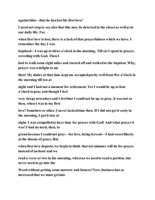 againsthim—that he has lost his first love!
I need not stopto sayalso that this may be detectedin the closetas wellas in
our daily life. For
when first love is lost, there is a lack of that prayerfulness which we have. I
remember the day I was
baptized—I was up at three o’clock in the morning. Till six I spent in prayer,
wrestling with God. Then I
had to walk some eight miles and started off and walkedto the baptism. Why,
prayer was a delight to me
then! My duties at that time kept me occupiedpretty well from five o’clock in
the morning till ten at
night and I had not a moment for retirement. Yet I would be up at four
o’clock to pray and though I feel
very sleepynowadays and I feelthat I could not be up to pray, it was not so
then, when I was in my first
love! Somehow or other, I never lackedtime then. If I did not get it early in
the morning, I got it late at
night. I was compelledto have time for prayer with God! And what prayer it
was!I had no need, then, to
groanbecause I could not pray—for love, being fervent—I had sweetliberty
at the throne of grace. But
when first love departs, we begin to think that ten minutes will do for prayer
instead of an hour and we
read a verse or two in the morning, whereas we usedto read a portion, but
never used to go into the
Word without getting some marrow and fatness!Now, business has so
increasedthat we must getinto
 