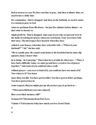 bed as soonas we can. We have not time to pray. And then at dinner time, we
used to have a little time
for communion—that is dropped. And then on the Sabbath, we used to make
it a custom to pray to God
when we gothome from His house—forjust five minutes before dinner—so
that what we heard, we
might profit by. That is dropped. And some of you who are present were in
the habit of retiring for prayer when you went home. Your wives have told
that story. The messengers have heard it when they have
calledat your houses, whenthey have askedthe wife—“Where is your
husband?” “Ah,” she has said,
“He is a godly man. He cannot come home to his breakfastbut he must slip
upstairs alone. I know what
he is doing—he is praying.” Then when he is at table he often says—“Mary, I
have had a difficulty today, we must go and have a word or two of prayer
together.” And some of you could not take a walk
without prayer—you were so fond of it, you could not have too much of it!
Now where is it? You know
more than you did. You have grown older. You have grown richer, perhaps.
You have grownwiser in
some respects. Butyou might give up all you have got, to go back to—
“Those peacefulhours you once enjoyed,
How sweettheir memory still!”
Sermon #217 Declensionfrom First Love
Volume 4 Tell someone todayhow much you love Jesus Christ.
5
5
 