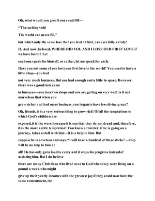 Oh, what would you give if you could fill—
“Thataching void
The world can never fill,”
but which only the same love that you had at first, canever fully satisfy!
II. And now, beloved, WHERE DID YOU AND I LOSE OUR FIRST LOVE if
we have lost it? Let
eachone speak for himself, or rather, let me speak for each.
Have you not some of you lostyour first love in the world? You used to have a
little shop—you had
not very much business. But you had enough and a little to spare. However,
there was a goodturn came
in business—youtook two shops and you are getting on very well. Is it not
marvelous that when you
grew richer and had more business, you beganto have less divine grace?
Oh, friends, it is a very serious thing to grow rich! Of all the temptations to
which God’s children are
exposed, it is the worst because it is one that they do not dread and, therefore,
it is the more subtle temptation! You know a traveler, if he is going on a
journey, takes a staff with him—it is a help to him. But
suppose he is covetous and says, “I will have a hundred of these sticks”—they
will be no help to him at
all! He has only gota load to carry and it stops his progress insteadof
assisting him. But I do believe
there are many Christians who lived near to God when they were living on a
pound a week who might
give up their yearly incomes with the greatestjoy if they could now have the
same contentment, the
 