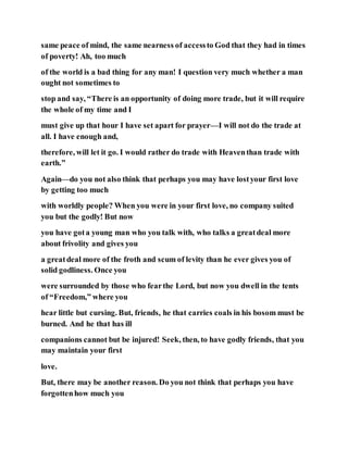 same peace of mind, the same nearness of accessto God that they had in times
of poverty! Ah, too much
of the world is a bad thing for any man! I question very much whether a man
ought not sometimes to
stop and say, “There is an opportunity of doing more trade, but it will require
the whole of my time and I
must give up that hour I have set apart for prayer—I will not do the trade at
all. I have enough and,
therefore, will let it go. I would rather do trade with Heaventhan trade with
earth.”
Again—do you not also think that perhaps you may have lostyour first love
by getting too much
with worldly people? When you were in your first love, no company suited
you but the godly! But now
you have gota young man who you talk with, who talks a greatdeal more
about frivolity and gives you
a greatdeal more of the froth and scum of levity than he ever gives you of
solid godliness. Once you
were surrounded by those who fearthe Lord, but now you dwell in the tents
of “Freedom,” where you
hear little but cursing. But, friends, he that carries coals in his bosom must be
burned. And he that has ill
companions cannot but be injured! Seek, then, to have godly friends, that you
may maintain your first
love.
But, there may be another reason. Do you not think that perhaps you have
forgottenhow much you
 