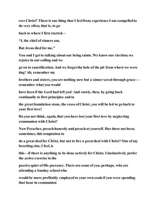 owe Christ? There is one thing that I feelfrom experience I am compelledto
do very often, that is, to go
back to where I first started—
“I, the chief of sinners am,
But Jesus died for me.”
You and I getto talking about our being saints. We know our election;we
rejoice in our calling and we
go on to sanctification. And we forgetthe hole of the pit from where we were
dug! Ah, remember my
brothers and sisters, you are nothing now but a sinner saved through grace—
remember what you would
have been if the Lord had left you! And surely, then, by going back
continually to first principles and to
the greatfoundation stone, the cross ofChrist, you will be led to go back to
your first love!
Do you not think, again, that you have lost your first love by neglecting
communion with Christ?
Now Preacher, preachhonestly and preach at yourself. Has there not been,
sometimes, this temptation to
do a great dealfor Christ, but not to live a greatdeal with Christ? One of my
besetting sins, I feel, is
this—if there is anything to be done actively for Christ, I instinctively prefer
the active exercise to the
passive quiet of His presence. There are some of you, perhaps, who are
attending a Sunday schoolwho
would be more profitably employed to your own souls if you were spending
that hour in communion
 