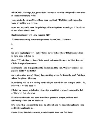 with Christ. Perhaps, too, you attend the means so often that you have no time
in secretto improve what
you gain in the means! Mrs. Bury once said that, “If all the twelve apostles
were preaching in a certain
town and we could have the privilege of hearing them preach;yet if they kept
us out of our closets and
Declensionfrom First Love Sermon #217
Tellsomeone today how much you love Jesus Christ. Volume 4
6
6
led us to neglectprayer—better for us never to have heard their names than
to have gone to listen to
them.” We shall never love Christ much unless we live near to Him! Love to
Christ is dependent on our
nearness to Him. It is just like the planets and the sun. Why are some of the
planets cold? Why do they
move at so slow a rate? Simply because theyare so far from the sun! Put them
where the planet Mercury
is, and they will be in a boiling heat and spin round the sun in rapid orbits. So,
beloved, if we live near to
Christ, we cannothelp loving Him—the heart that is near Jesus must be full
of His love! But when we
live days and weeks and months without personalprayer, without real
fellowship—how canwe maintain
love towards a stranger? He must be a friend and we must stick close to Him,
as He sticks closeto us—
closerthan a brother—or else, we shallnever have our first love!
 